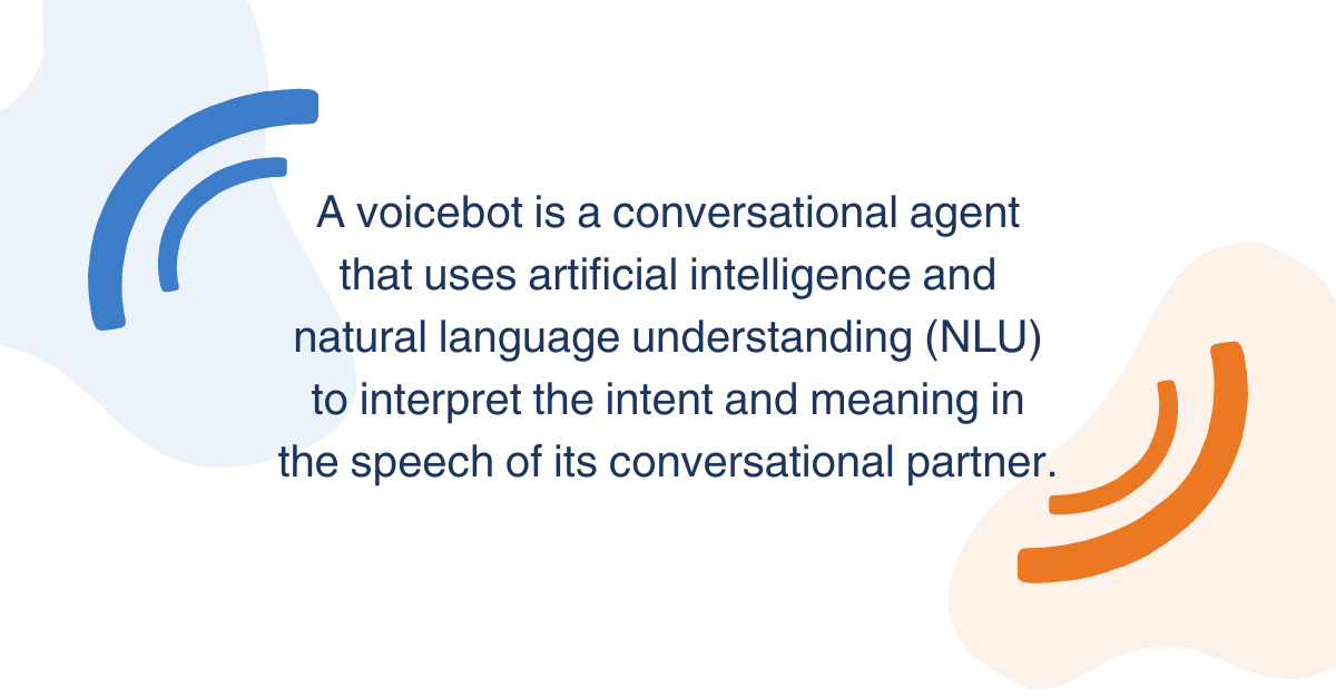 A voicebot is a conversational agent that uses artificial intelligence and natural language understanding (NLU) to interpret the intent and meaning in the speech of its conversational partner.